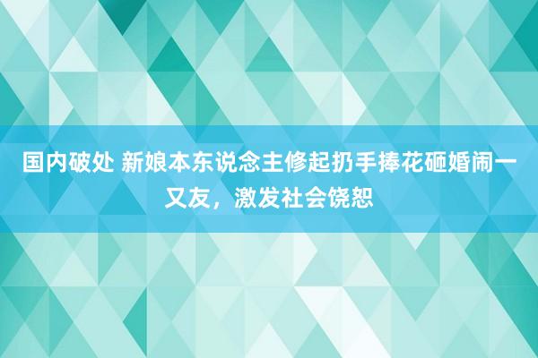 国内破处 新娘本东说念主修起扔手捧花砸婚闹一又友，激发社会饶恕