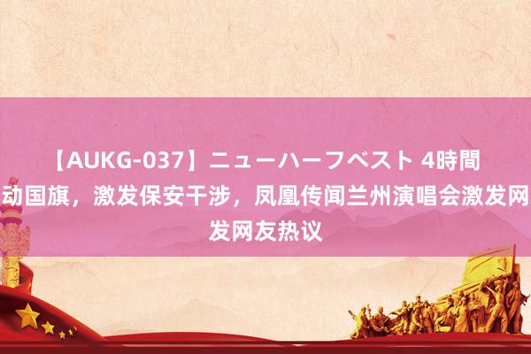 【AUKG-037】ニューハーフベスト 4時間 男人挥动国旗，激发保安干涉，<a href=