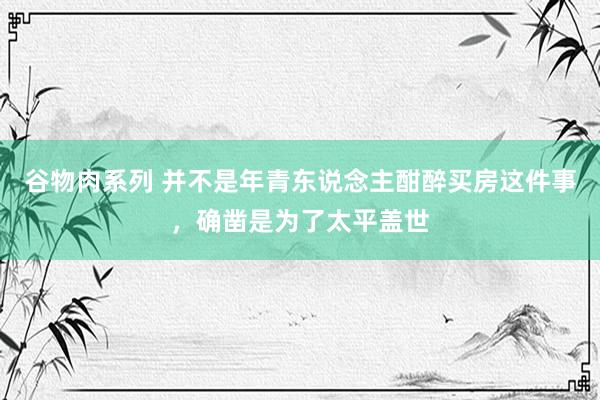 谷物肉系列 并不是年青东说念主酣醉买房这件事，确凿是为了太平盖世