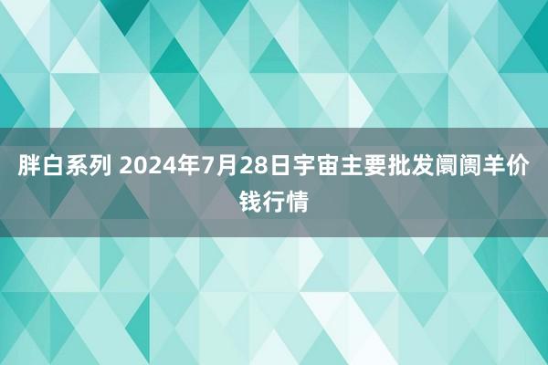 胖白系列 2024年7月28日宇宙主要批发阛阓羊价钱行情