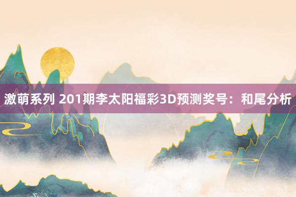 激萌系列 201期李太阳福彩3D预测奖号：和尾分析