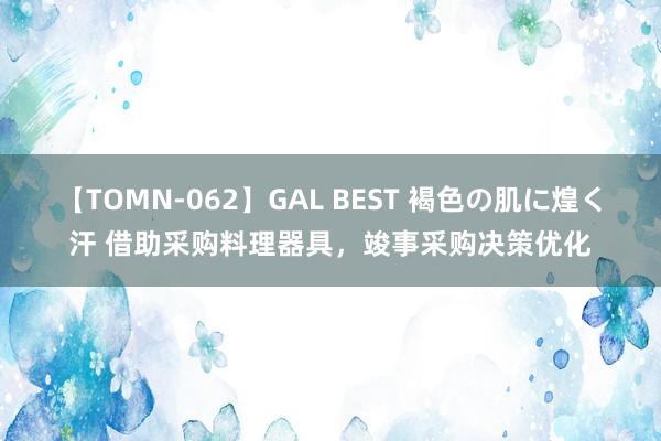 【TOMN-062】GAL BEST 褐色の肌に煌く汗 借助采购料理器具，竣事采购决策优化