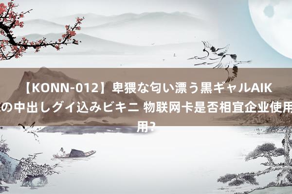 【KONN-012】卑猥な匂い漂う黒ギャルAIKAの中出しグイ込みビキニ 物联网卡是否相宜企业使用？