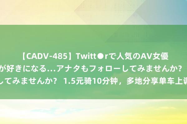 【CADV-485】Twitt●rで人気のAV女優 SNSでますますAV女優が好きになる…アナタもフォローしてみませんか？ 1.5元骑10分钟，多地分享单车上调起步价