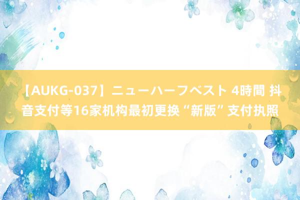 【AUKG-037】ニューハーフベスト 4時間 抖音支付等16家机构最初更换“新版”支付执照