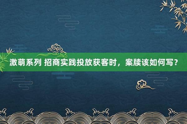 激萌系列 招商实践投放获客时，案牍该如何写？