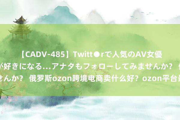 【CADV-485】Twitt●rで人気のAV女優 SNSでますますAV女優が好きになる…アナタもフォローしてみませんか？ 俄罗斯ozon跨境电商卖什么好？ozon平台最赢利好卖的产品