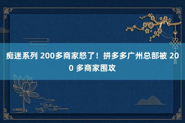 痴迷系列 200多商家怒了！拼多多广州总部被 200 多商家围攻