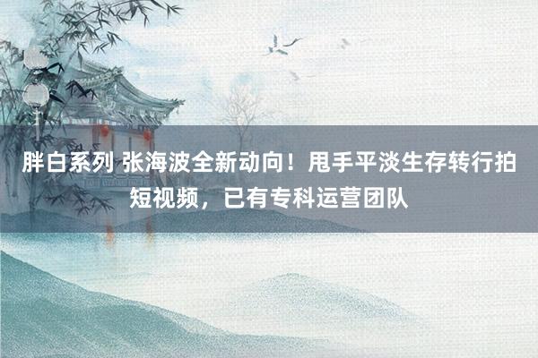 胖白系列 张海波全新动向！甩手平淡生存转行拍短视频，已有专科运营团队