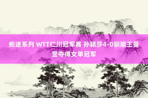 痴迷系列 WTT仁川冠军赛 孙颖莎4-0驯顺王曼昱夺得女单冠军