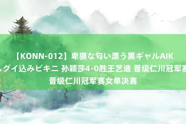 【KONN-012】卑猥な匂い漂う黒ギャルAIKAの中出しグイ込みビキニ 孙颖莎4-0胜王艺迪 晋级仁川冠军赛女单决赛