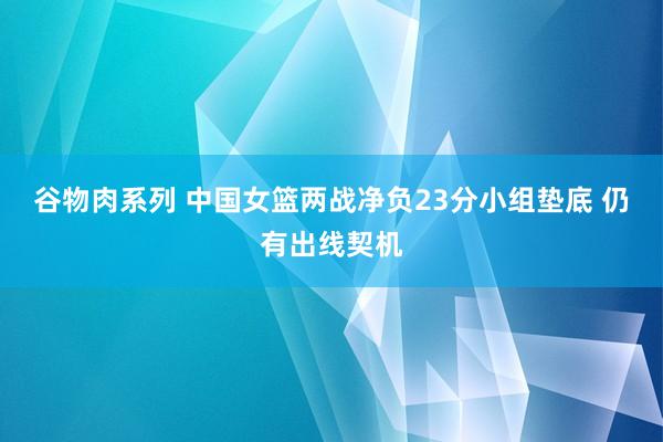 谷物肉系列 中国女篮两战净负23分小组垫底 仍有出线契机