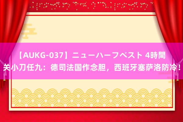 【AUKG-037】ニューハーフベスト 4時間 关小刀任九：德司法国作念胆，西班牙塞萨洛防冷！