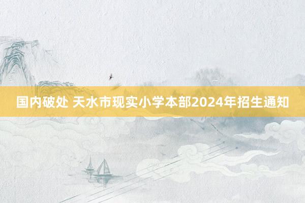 国内破处 天水市现实小学本部2024年招生通知