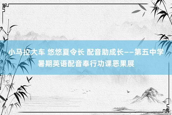 小马拉大车 悠悠夏令长 配音助成长——第五中学暑期英语配音奉行功课恶果展