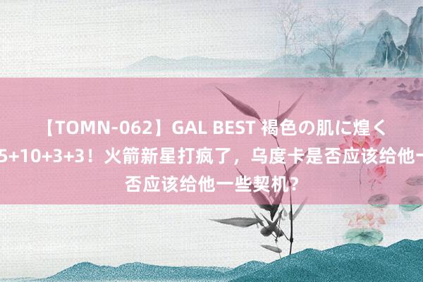 【TOMN-062】GAL BEST 褐色の肌に煌く汗 狂轰45+10+3+3！火箭新星打疯了，乌度卡是否应该给他一些契机？