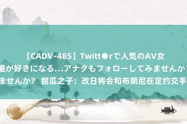 【CADV-485】Twitt●rで人気のAV女優 SNSでますますAV女優が好きになる…アナタもフォローしてみませんか？ 甜瓜之子：改日将会和布朗尼在定约交手 思思皆认为很跋扈