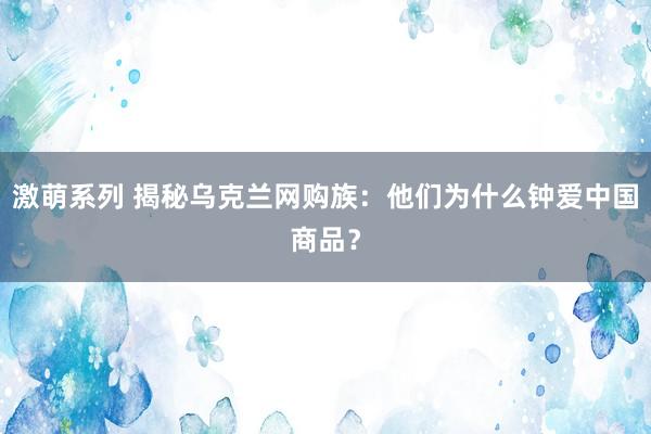 激萌系列 揭秘乌克兰网购族：他们为什么钟爱中国商品？