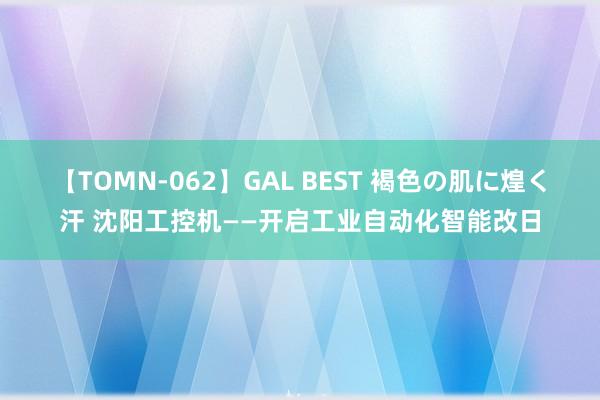 【TOMN-062】GAL BEST 褐色の肌に煌く汗 沈阳工控机——开启工业自动化智能改日