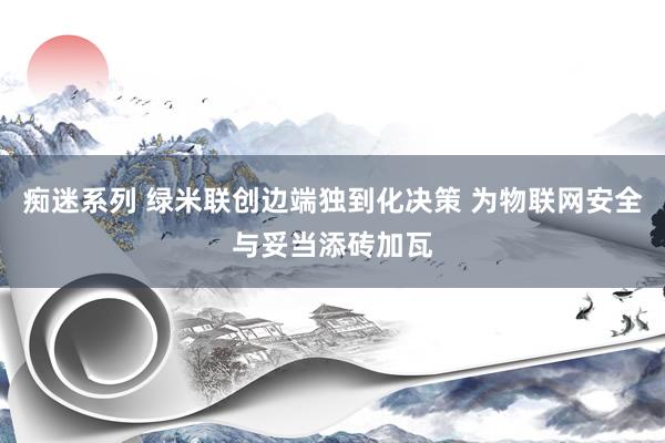 痴迷系列 绿米联创边端独到化决策 为物联网安全与妥当添砖加瓦