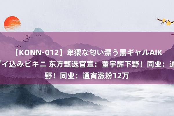 【KONN-012】卑猥な匂い漂う黒ギャルAIKAの中出しグイ込みビキニ 东方甄选官宣：董宇辉下野！同业：通宵涨粉12万