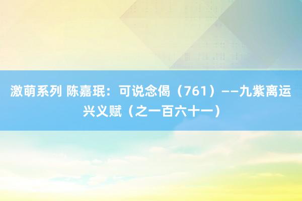 激萌系列 陈嘉珉：可说念偈（761）——九紫离运兴义赋（之一百六十一）