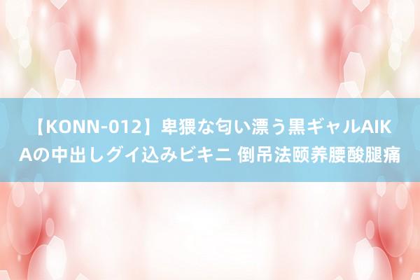 【KONN-012】卑猥な匂い漂う黒ギャルAIKAの中出しグイ込みビキニ 倒吊法颐养腰酸腿痛