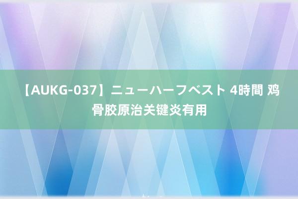 【AUKG-037】ニューハーフベスト 4時間 鸡骨胶原治关键炎有用