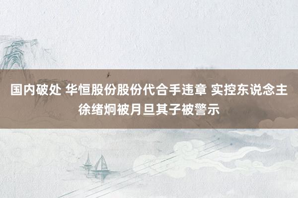 国内破处 华恒股份股份代合手违章 实控东说念主徐绪炯被月旦其子被警示