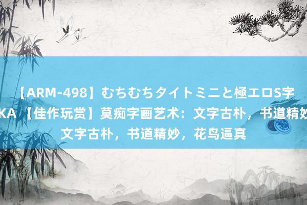 【ARM-498】むちむちタイトミニと極エロS字ライン 2 AIKA 【佳作玩赏】莫痴字画艺术：文字古朴，书道精妙，花鸟逼真