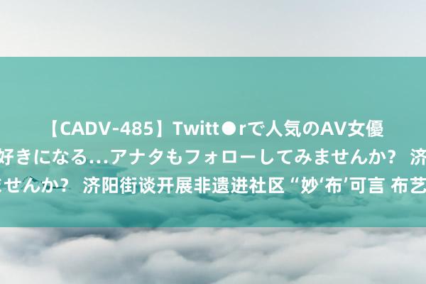 【CADV-485】Twitt●rで人気のAV女優 SNSでますますAV女優が好きになる…アナタもフォローしてみませんか？ 济阳街谈开展非遗进社区“妙‘布’可言 布艺贴花”亲子行为