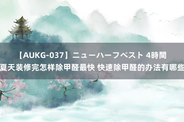 【AUKG-037】ニューハーフベスト 4時間 夏天装修完怎样除甲醛最快 快速除甲醛的办法有哪些