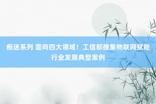 痴迷系列 面向四大领域！工信部搜集物联网赋能行业发展典型案例