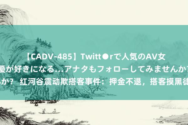 【CADV-485】Twitt●rで人気のAV女優 SNSでますますAV女優が好きになる…アナタもフォローしてみませんか？ 红河谷震动欺搭客事件：押金不退，搭客摸黑徒步5公里，多东谈主中暑