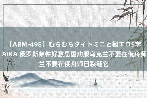 【ARM-498】むちむちタイトミニと極エロS字ライン 2 AIKA 俄罗斯条件好意思国劝服乌克兰不要在俄舟师日裂缝它