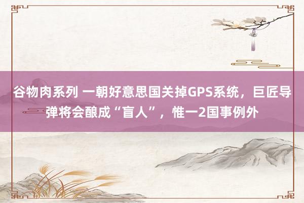 谷物肉系列 一朝好意思国关掉GPS系统，巨匠导弹将会酿成“盲人”，惟一2国事例外