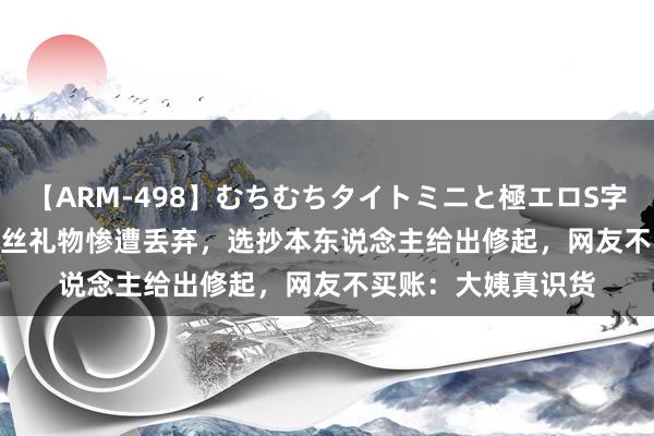 【ARM-498】むちむちタイトミニと極エロS字ライン 2 AIKA 粉丝礼物惨遭丢弃，选抄本东说念主给出修起，网友不买账：大姨真识货