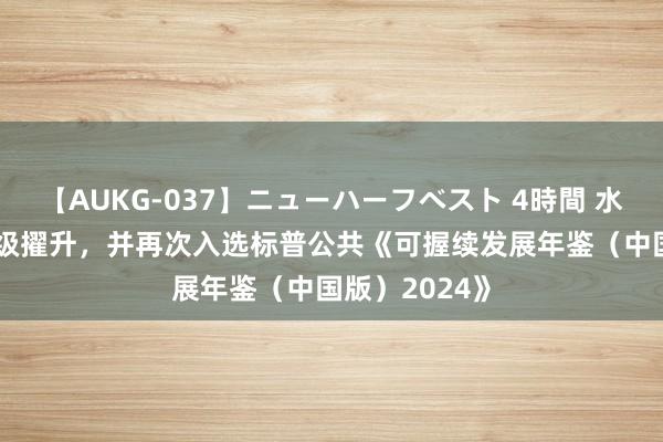 【AUKG-037】ニューハーフベスト 4時間 水井坊MSCI评级擢升，并再次入选标普公共《可握续发展年鉴（中国版）2024》