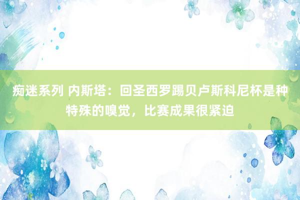 痴迷系列 内斯塔：回圣西罗踢贝卢斯科尼杯是种特殊的嗅觉，比赛成果很紧迫