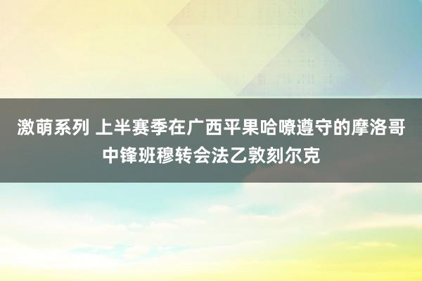 激萌系列 上半赛季在广西平果哈嘹遵守的摩洛哥中锋班穆转会法乙敦刻尔克