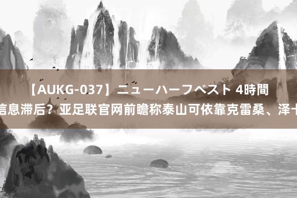 【AUKG-037】ニューハーフベスト 4時間 信息滞后？亚足联官网前瞻称泰山可依靠克雷桑、泽卡