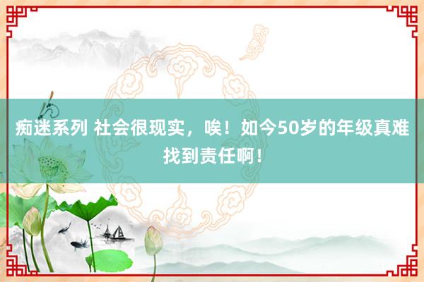 痴迷系列 社会很现实，唉！如今50岁的年级真难找到责任啊！