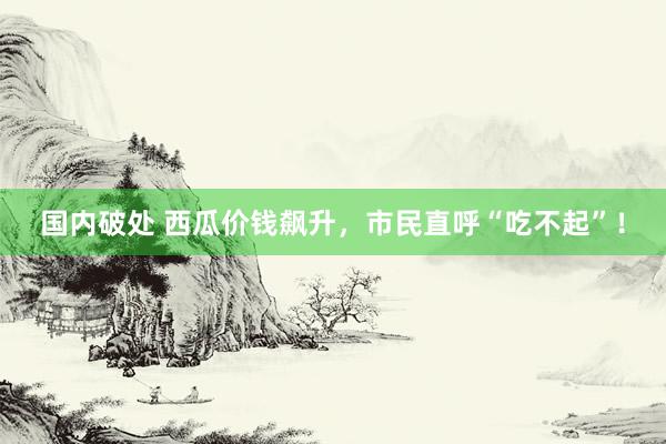 国内破处 西瓜价钱飙升，市民直呼“吃不起”！