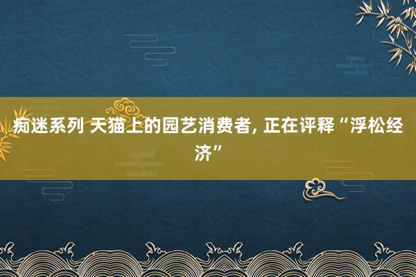 痴迷系列 天猫上的园艺消费者， 正在评释“浮松经济”