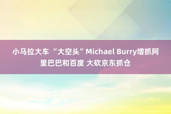 小马拉大车 “大空头”Michael Burry增抓阿里巴巴和百度 大砍京东抓仓