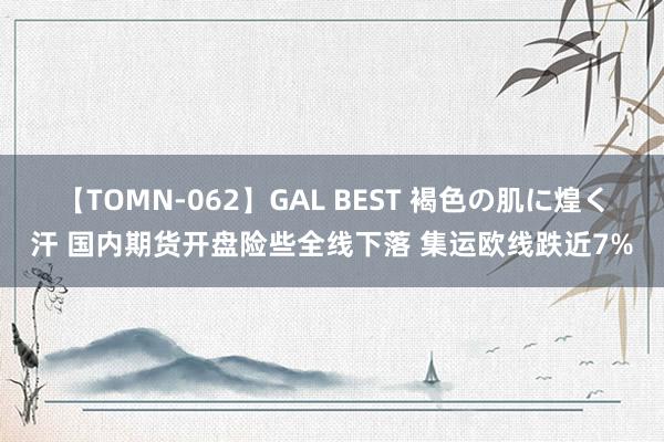 【TOMN-062】GAL BEST 褐色の肌に煌く汗 国内期货开盘险些全线下落 集运欧线跌近7%