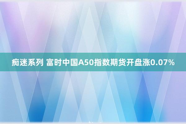 痴迷系列 富时中国A50指数期货开盘涨0.07%