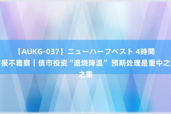 【AUKG-037】ニューハーフベスト 4時間 时报不雅察｜债市投资“退烧降温” 预期处理是重中之重