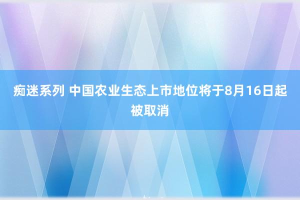 痴迷系列 中国农业生态上市地位将于8月16日起被取消