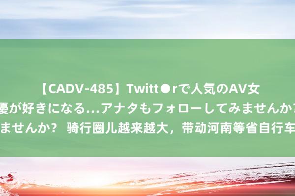 【CADV-485】Twitt●rで人気のAV女優 SNSでますますAV女優が好きになる…アナタもフォローしてみませんか？ 骑行圈儿越来越大，带动河南等省自行车制造产业链接扩容